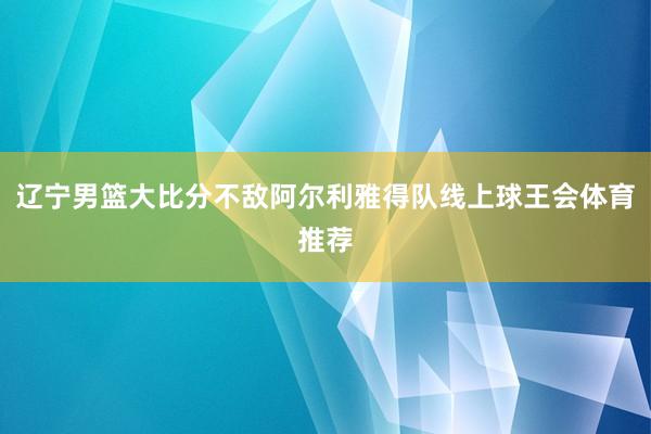 辽宁男篮大比分不敌阿尔利雅得队线上球王会体育推荐