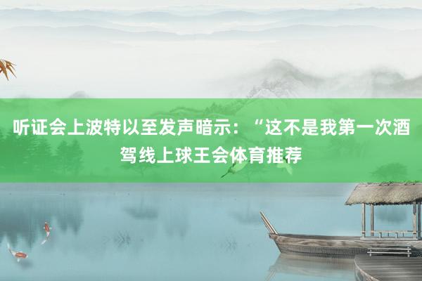 听证会上波特以至发声暗示：“这不是我第一次酒驾线上球王会体育推荐