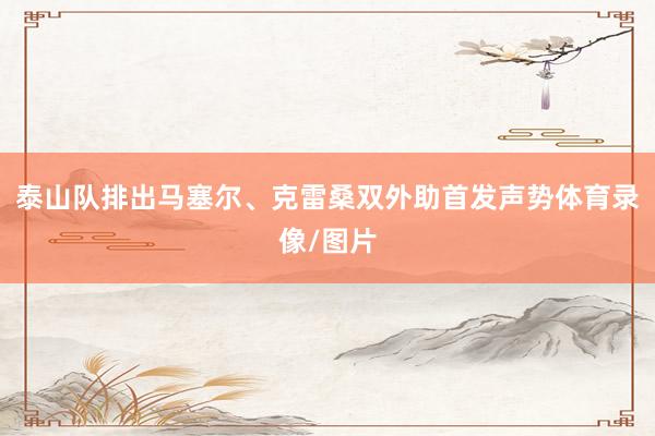 泰山队排出马塞尔、克雷桑双外助首发声势体育录像/图片