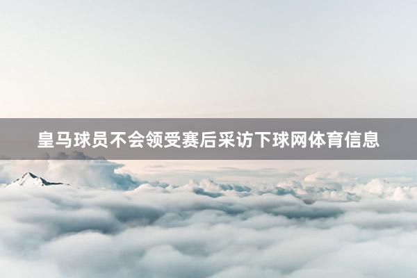 皇马球员不会领受赛后采访下球网体育信息