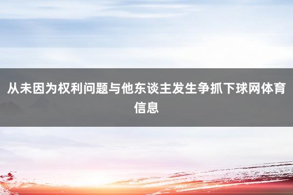 从未因为权利问题与他东谈主发生争抓下球网体育信息
