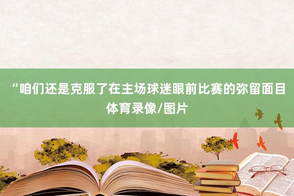 “咱们还是克服了在主场球迷眼前比赛的弥留面目体育录像/图片
