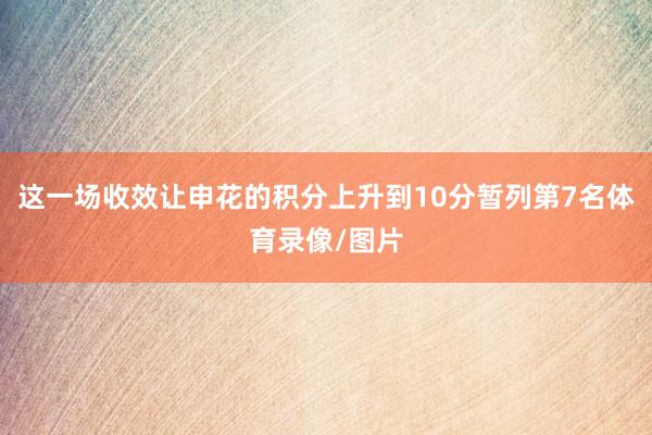 这一场收效让申花的积分上升到10分暂列第7名体育录像/图片