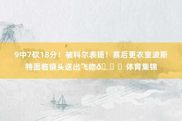 9中7砍18分！被科尔表扬！赛后更衣室波斯特面临镜头送出飞吻😘体育集锦