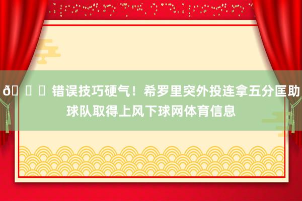 😎错误技巧硬气！希罗里突外投连拿五分匡助球队取得上风下球网体育信息