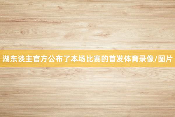 湖东谈主官方公布了本场比赛的首发体育录像/图片