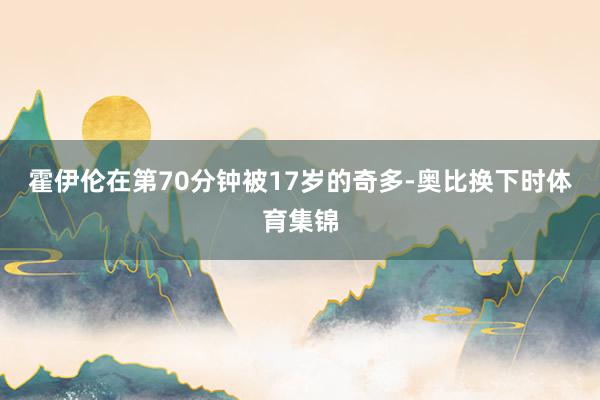 霍伊伦在第70分钟被17岁的奇多-奥比换下时体育集锦
