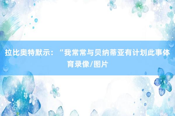 拉比奥特默示：“我常常与贝纳蒂亚有计划此事体育录像/图片